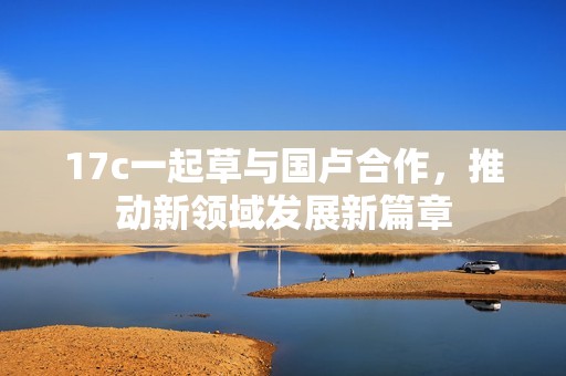 17c一起草与国卢合作，推动新领域发展新篇章