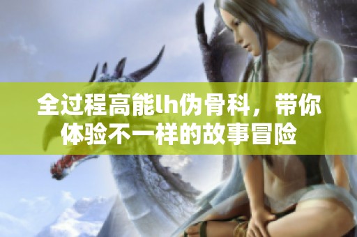 全过程高能lh伪骨科，带你体验不一样的故事冒险