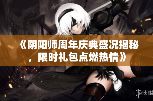 《阴阳师周年庆典盛况揭秘，限时礼包点燃热情》