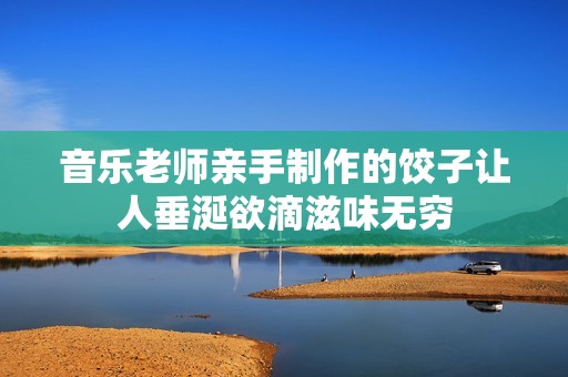 音乐老师亲手制作的饺子让人垂涎欲滴滋味无穷