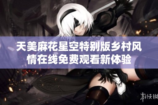 天美麻花星空特别版乡村风情在线免费观看新体验