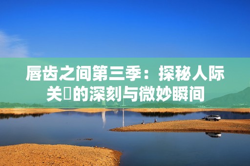 唇齿之间第三季：探秘人际关係的深刻与微妙瞬间