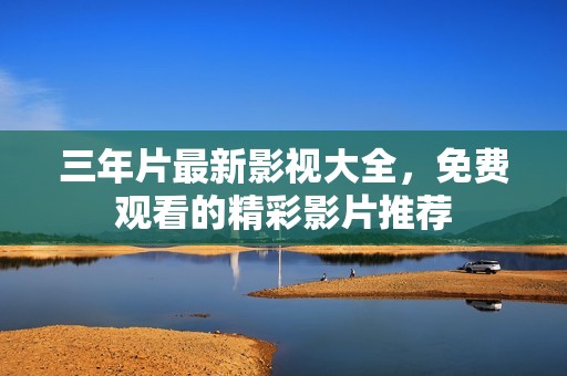 三年片最新影视大全，免费观看的精彩影片推荐
