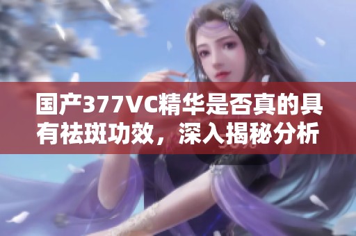 国产377VC精华是否真的具有祛斑功效，深入揭秘分析