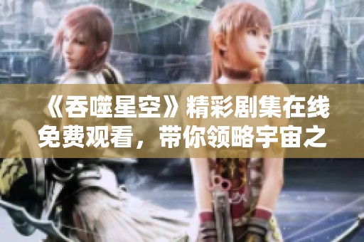 《吞噬星空》精彩剧集在线免费观看，带你领略宇宙之旅