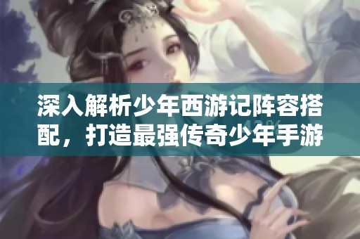深入解析少年西游记阵容搭配，打造最强传奇少年手游攻略