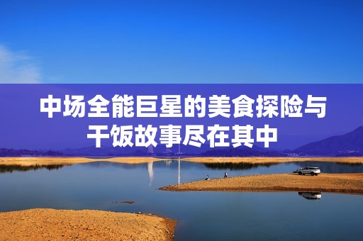中场全能巨星的美食探险与干饭故事尽在其中