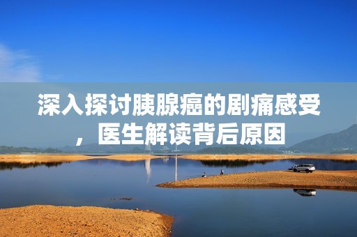 深入探讨胰腺癌的剧痛感受，医生解读背后原因