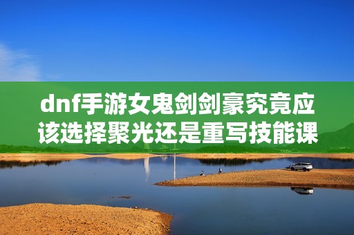dnf手游女鬼剑剑豪究竟应该选择聚光还是重写技能课程解析