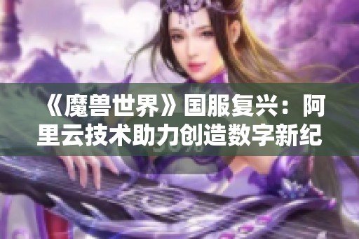 《魔兽世界》国服复兴：阿里云技术助力创造数字新纪元