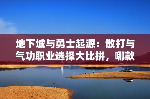 地下城与勇士起源：散打与气功职业选择大比拼，哪款更适合你？