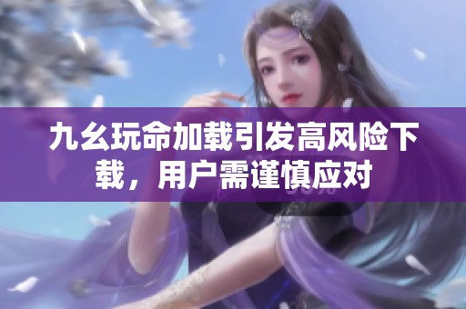 九幺玩命加载引发高风险下载，用户需谨慎应对
