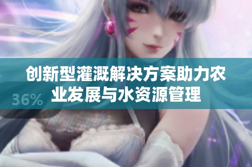创新型灌溉解决方案助力农业发展与水资源管理