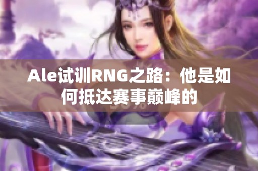 Ale试训RNG之路：他是如何抵达赛事巅峰的