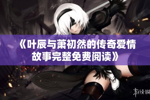 《叶辰与萧初然的传奇爱情故事完整免费阅读》