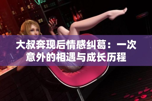 大叔奔现后情感纠葛：一次意外的相遇与成长历程