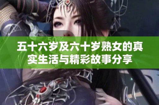 五十六岁及六十岁熟女的真实生活与精彩故事分享