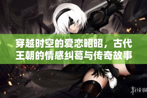 穿越时空的爱恋昭昭，古代王朝的情感纠葛与传奇故事
