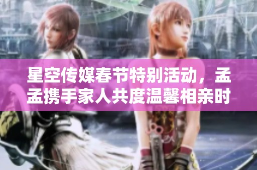 星空传媒春节特别活动，孟孟携手家人共度温馨相亲时光