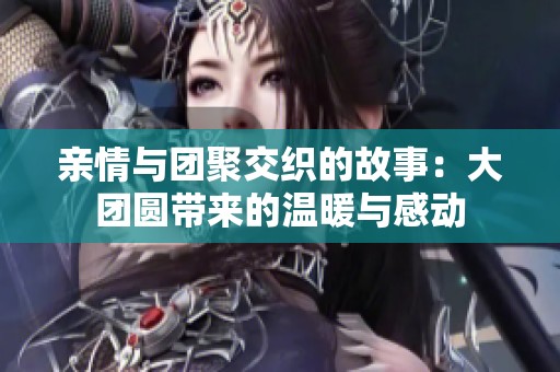 亲情与团聚交织的故事：大团圆带来的温暖与感动
