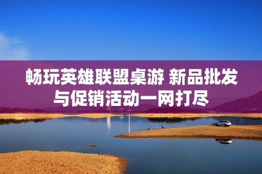 畅玩英雄联盟桌游 新品批发与促销活动一网打尽