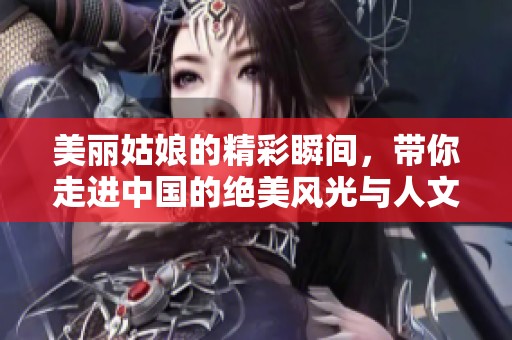 美丽姑娘的精彩瞬间，带你走进中国的绝美风光与人文魅力