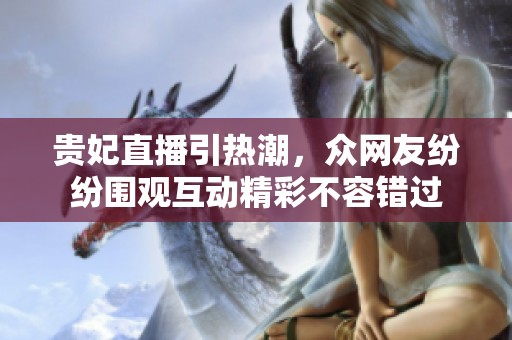 贵妃直播引热潮，众网友纷纷围观互动精彩不容错过
