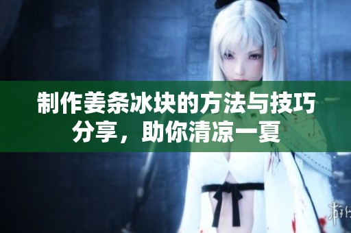 制作姜条冰块的方法与技巧分享，助你清凉一夏