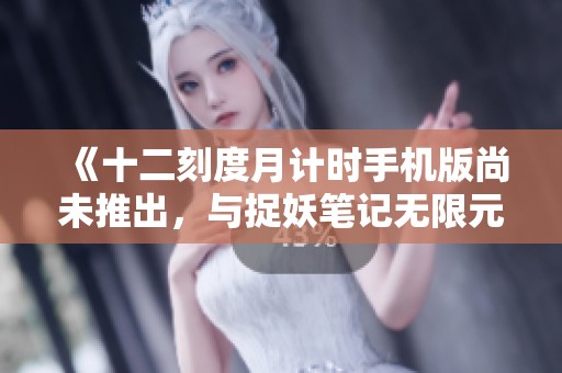 《十二刻度月计时手机版尚未推出，与捉妖笔记无限元宝版对比分析》