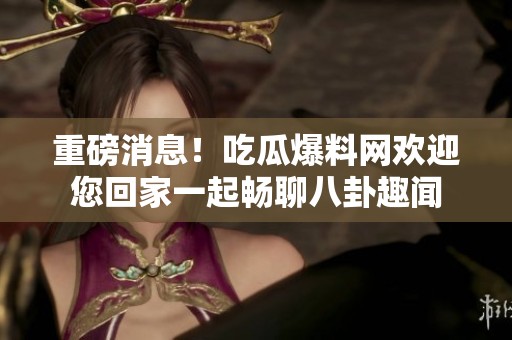 重磅消息！吃瓜爆料网欢迎您回家一起畅聊八卦趣闻
