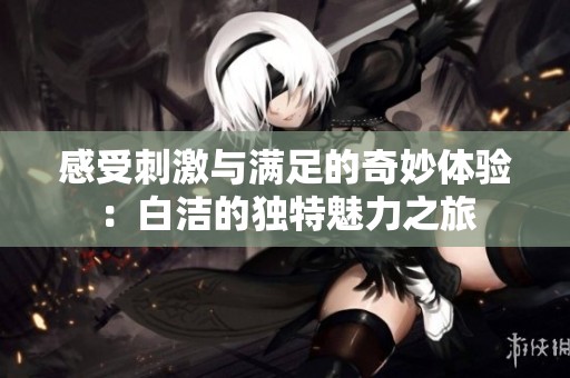 感受刺激与满足的奇妙体验：白洁的独特魅力之旅