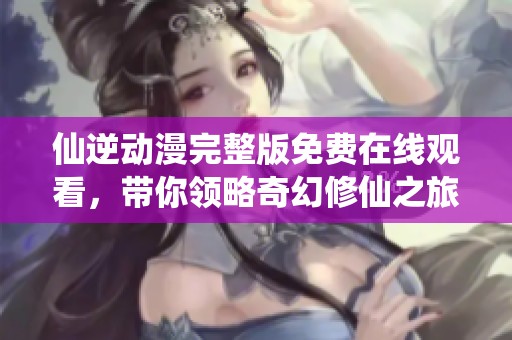 仙逆动漫完整版免费在线观看，带你领略奇幻修仙之旅