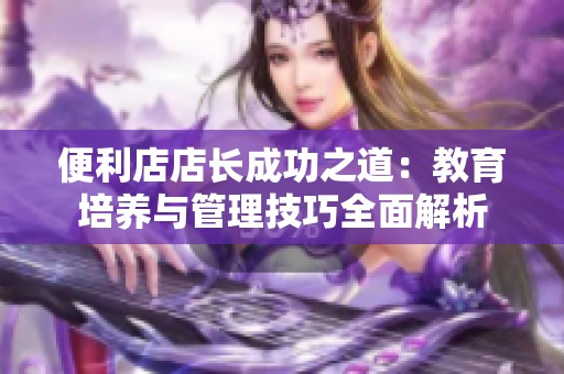 便利店店长成功之道：教育培养与管理技巧全面解析