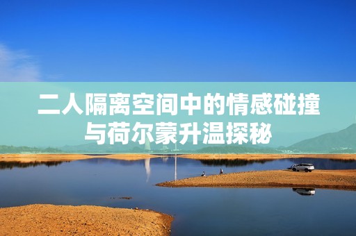 二人隔离空间中的情感碰撞与荷尔蒙升温探秘