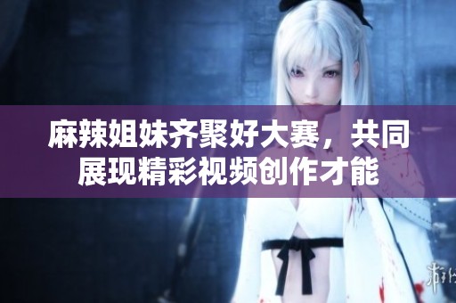 麻辣姐妹齐聚好大赛，共同展现精彩视频创作才能