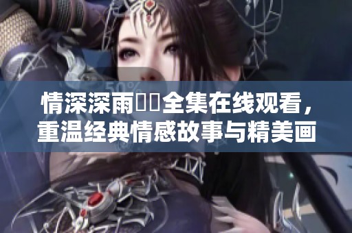 情深深雨濛濛全集在线观看，重温经典情感故事与精美画面