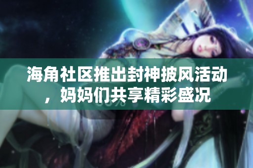 海角社区推出封神披风活动，妈妈们共享精彩盛况