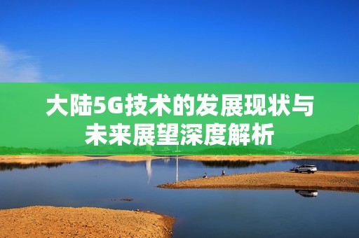 大陆5G技术的发展现状与未来展望深度解析