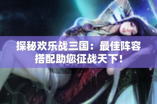 探秘欢乐战三国：最佳阵容搭配助您征战天下！