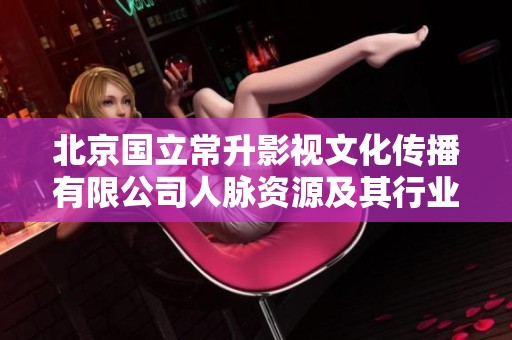 北京国立常升影视文化传播有限公司人脉资源及其行业影响力分析