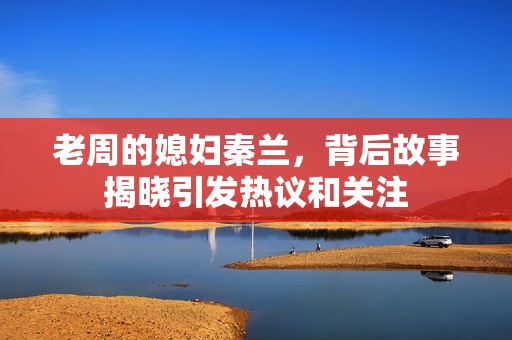 老周的媳妇秦兰，背后故事揭晓引发热议和关注