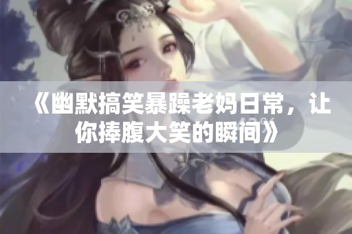 《幽默搞笑暴躁老妈日常，让你捧腹大笑的瞬间》