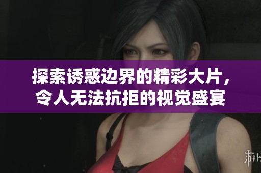 探索诱惑边界的精彩大片，令人无法抗拒的视觉盛宴