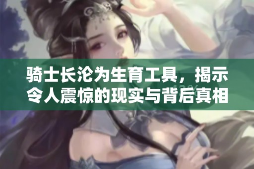骑士长沦为生育工具，揭示令人震惊的现实与背后真相