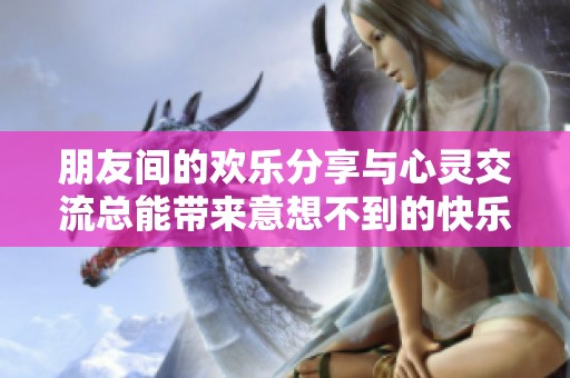 朋友间的欢乐分享与心灵交流总能带来意想不到的快乐