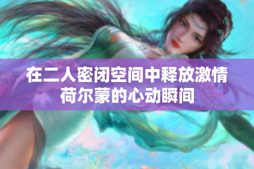在二人密闭空间中释放激情荷尔蒙的心动瞬间