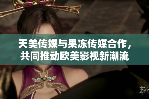 天美传媒与果冻传媒合作，共同推动欧美影视新潮流