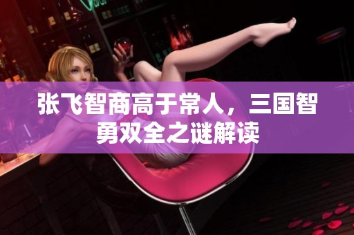 张飞智商高于常人，三国智勇双全之谜解读
