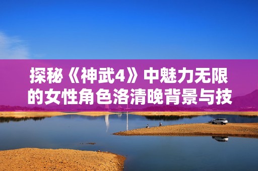 探秘《神武4》中魅力无限的女性角色洛清晚背景与技能解析