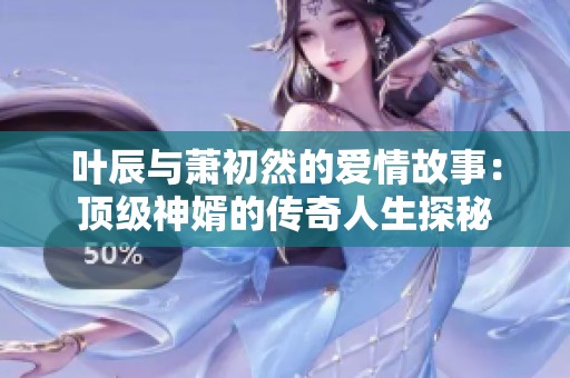 叶辰与萧初然的爱情故事：顶级神婿的传奇人生探秘